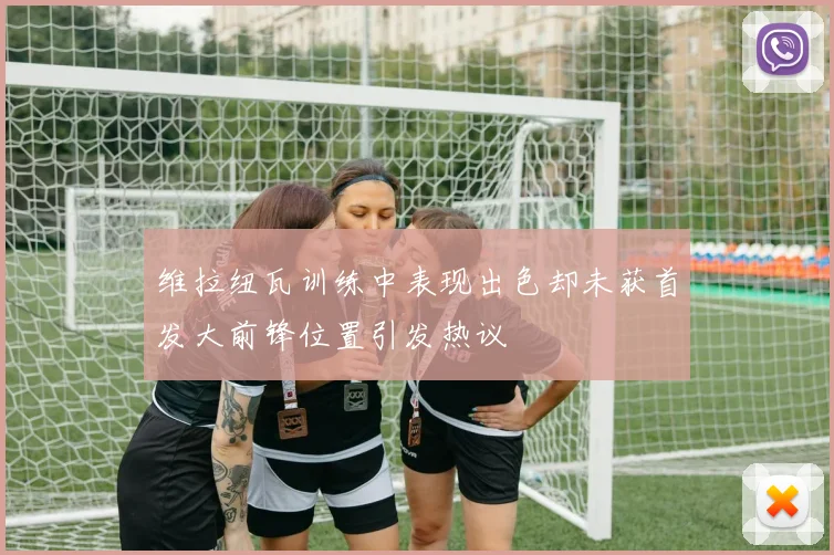 维拉纽瓦训练中表现出色却未获首发大前锋位置引发热议