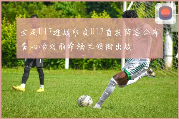女足U17迎战印度U17首发阵容公布黄沁怡刘雨希杨兰领衔出战