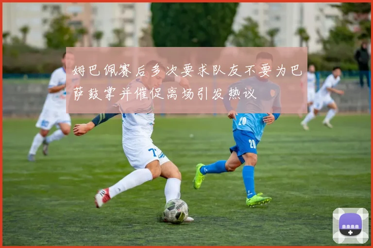 姆巴佩赛后多次要求队友不要为巴萨鼓掌并催促离场引发热议