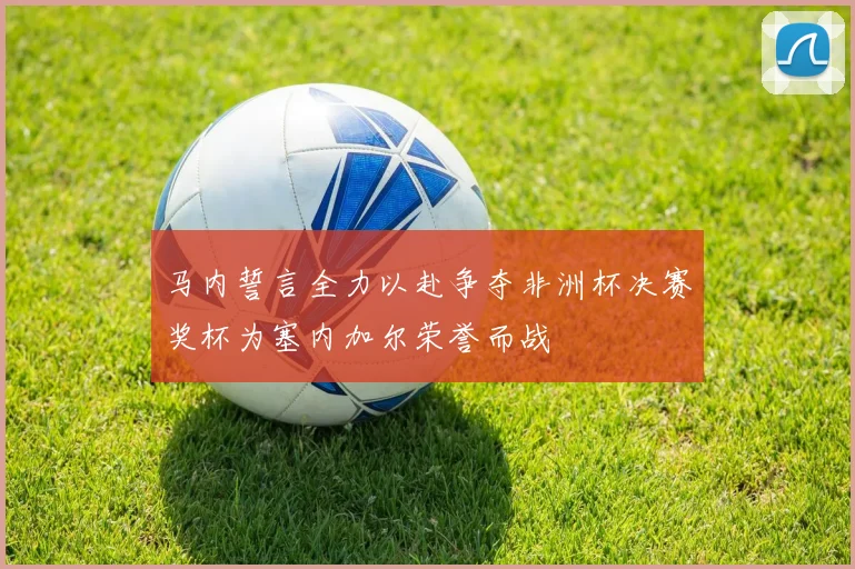 马内誓言全力以赴争夺非洲杯决赛奖杯为塞内加尔荣誉而战