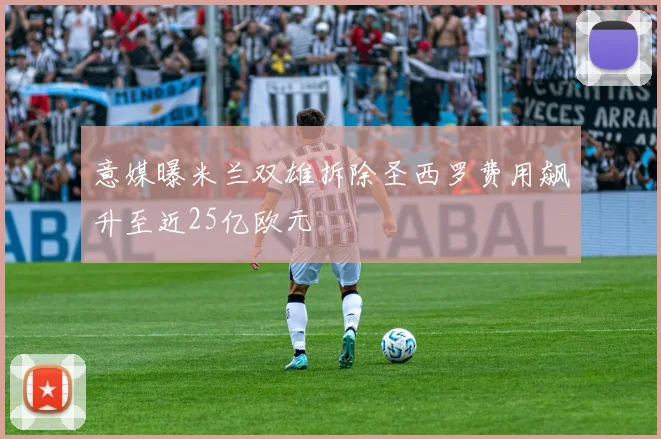 意媒曝米兰双雄拆除圣西罗费用飙升至近25亿欧元