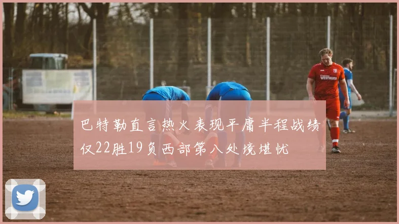 巴特勒直言热火表现平庸半程战绩仅22胜19负西部第八处境堪忧