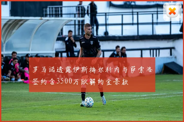 罗马诺透露伊斯梅尔科内与萨索洛签约含3500万欧解约金条款