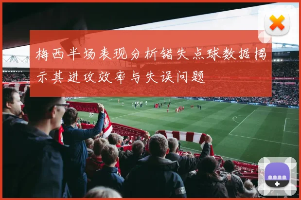梅西半场表现分析错失点球数据揭示其进攻效率与失误问题