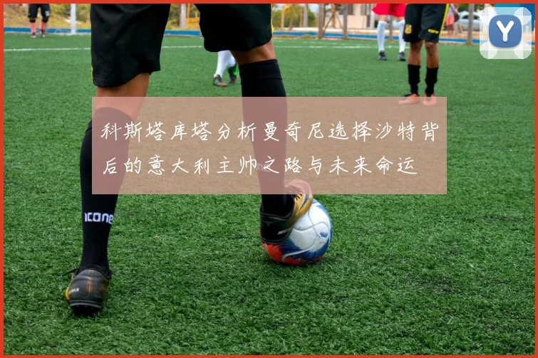 科斯塔库塔分析曼奇尼选择沙特背后的意大利主帅之路与未来命运