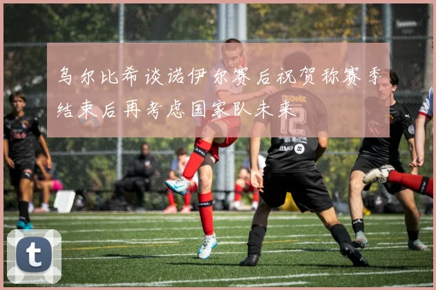 乌尔比希谈诺伊尔赛后祝贺称赛季结束后再考虑国家队未来