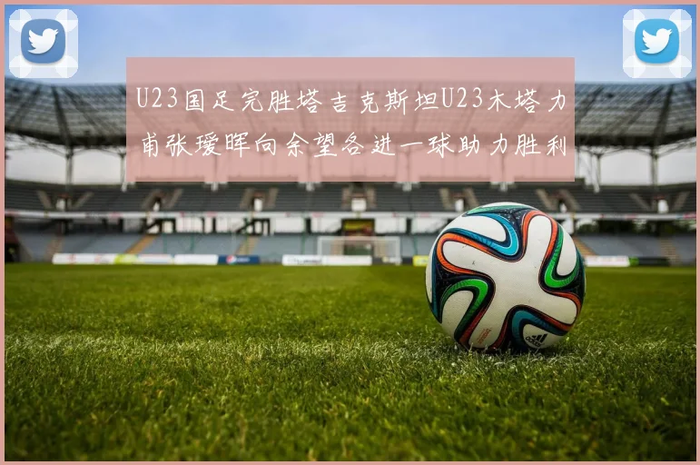 U23国足完胜塔吉克斯坦U23木塔力甫张瑷晖向余望各进一球助力胜利