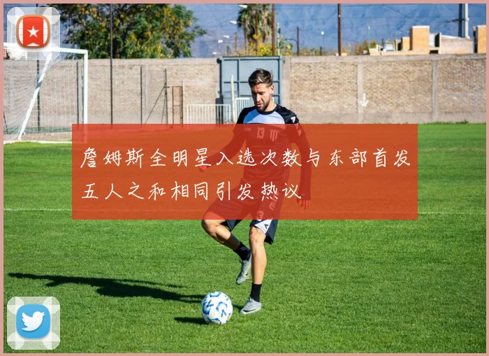 詹姆斯全明星入选次数与东部首发五人之和相同引发热议