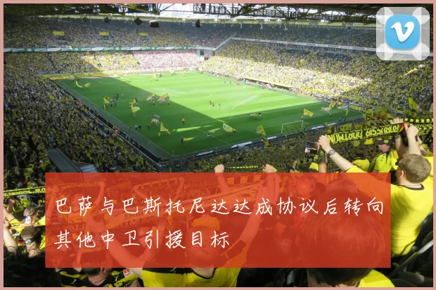 巴萨与巴斯托尼达达成协议后转向其他中卫引援目标