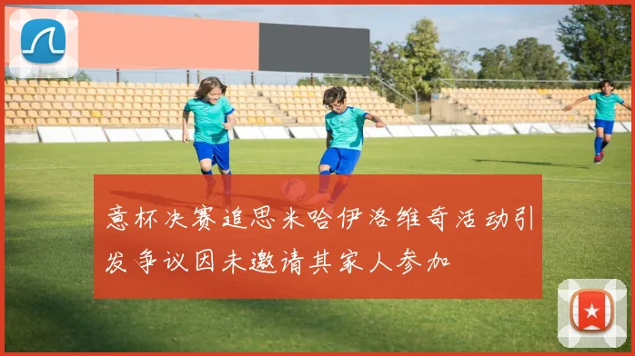 意杯决赛追思米哈伊洛维奇活动引发争议因未邀请其家人参加
