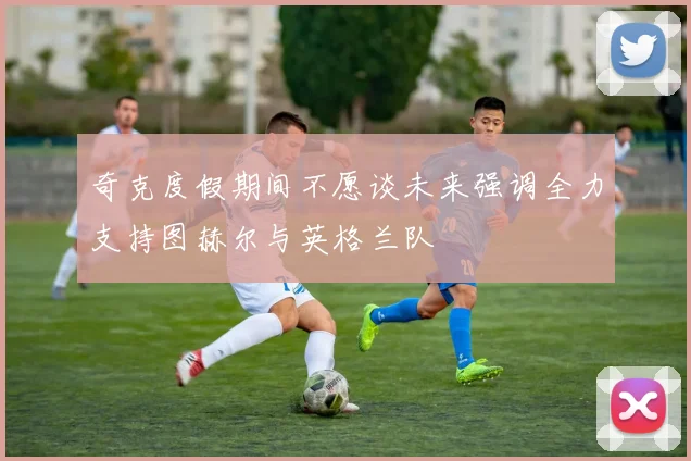 奇克度假期间不愿谈未来强调全力支持图赫尔与英格兰队