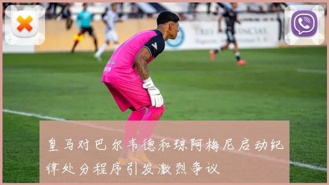 皇马对巴尔韦德和琼阿梅尼启动纪律处分程序引发激烈争议
