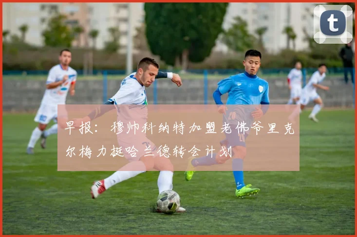 早报：穆帅科纳特加盟老佛爷里克尔梅力挺哈兰德转会计划