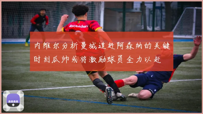 内维尔分析曼城追赶阿森纳的关键时刻瓜帅或将激励球员全力以赴
