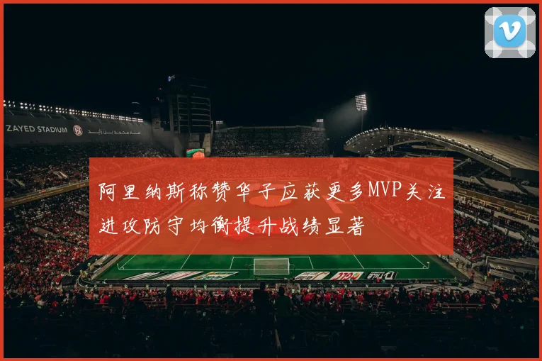阿里纳斯称赞华子应获更多MVP关注进攻防守均衡提升战绩显著
