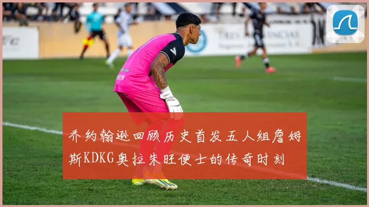 乔约翰逊回顾历史首发五人组詹姆斯KDKG奥拉朱旺便士的传奇时刻